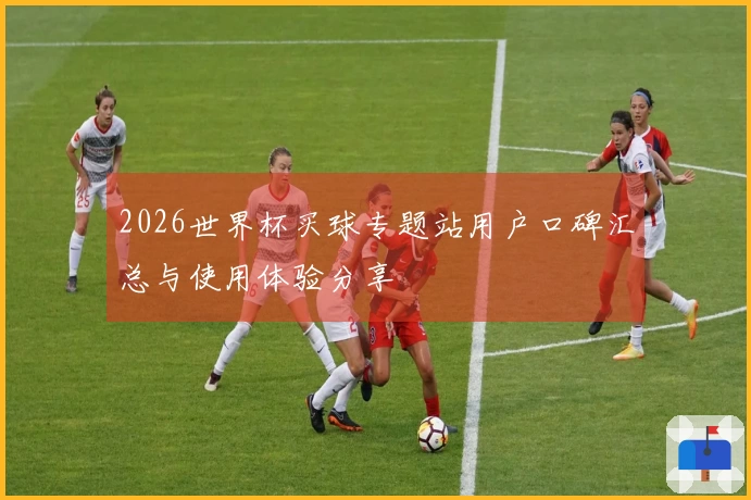 2026世界杯买球专题站用户口碑汇总与使用体验分享